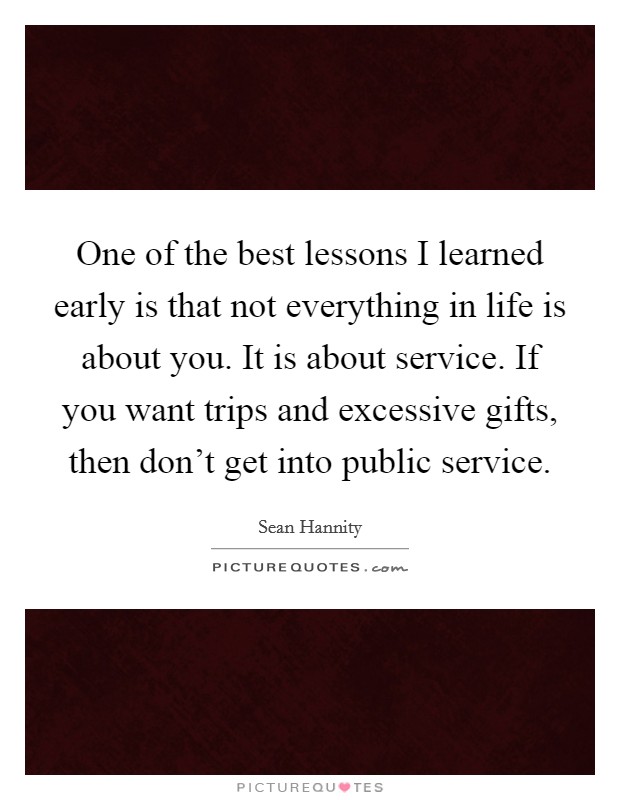 One of the best lessons I learned early is that not everything in life is about you. It is about service. If you want trips and excessive gifts, then don't get into public service. Picture Quote #1