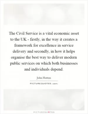 The Civil Service is a vital economic asset to the UK - firstly, in the way it creates a framework for excellence in service delivery and secondly, in how it helps organise the best way to deliver modern public services on which both businesses and individuals depend Picture Quote #1