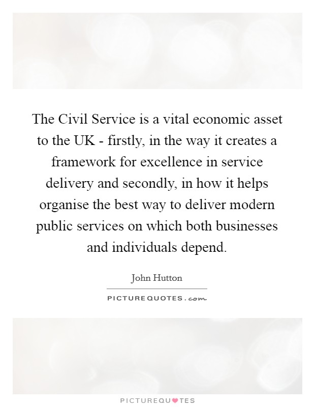 The Civil Service is a vital economic asset to the UK - firstly, in the way it creates a framework for excellence in service delivery and secondly, in how it helps organise the best way to deliver modern public services on which both businesses and individuals depend. Picture Quote #1