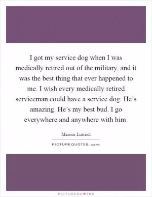 I got my service dog when I was medically retired out of the military, and it was the best thing that ever happened to me. I wish every medically retired serviceman could have a service dog. He’s amazing. He’s my best bud. I go everywhere and anywhere with him Picture Quote #1