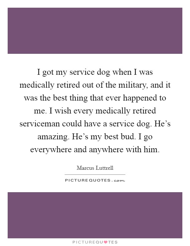 I got my service dog when I was medically retired out of the military, and it was the best thing that ever happened to me. I wish every medically retired serviceman could have a service dog. He's amazing. He's my best bud. I go everywhere and anywhere with him. Picture Quote #1