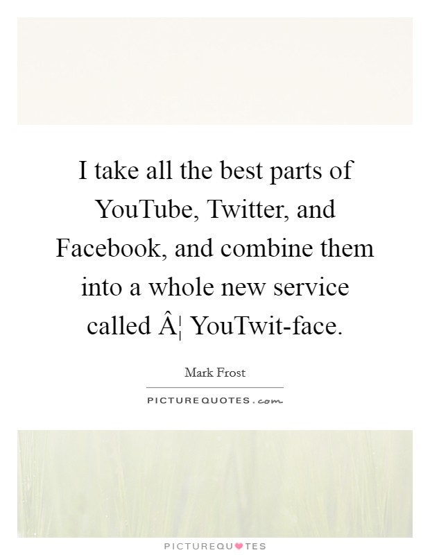 I take all the best parts of YouTube, Twitter, and Facebook, and combine them into a whole new service called Â¦ YouTwit-face. Picture Quote #1