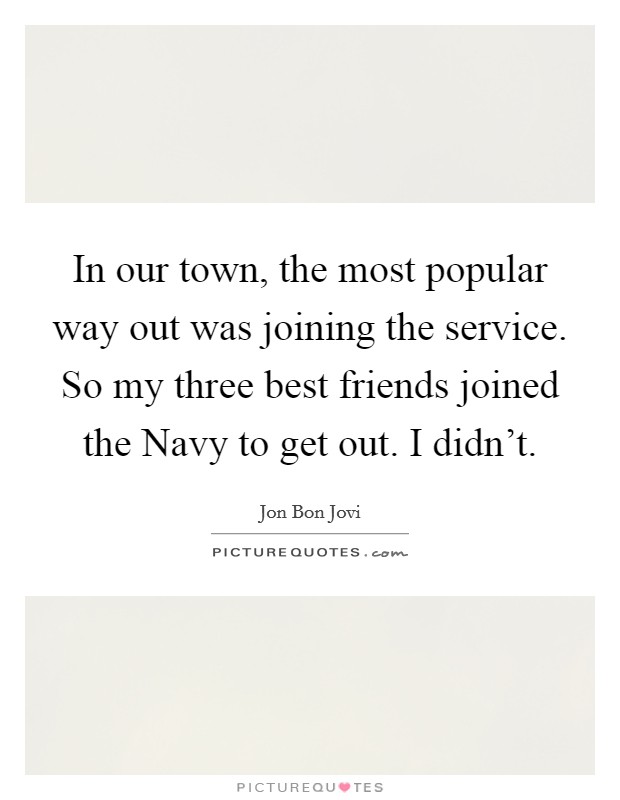 In our town, the most popular way out was joining the service. So my three best friends joined the Navy to get out. I didn't. Picture Quote #1