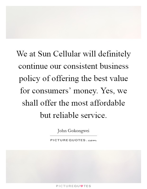 We at Sun Cellular will definitely continue our consistent business policy of offering the best value for consumers' money. Yes, we shall offer the most affordable but reliable service. Picture Quote #1