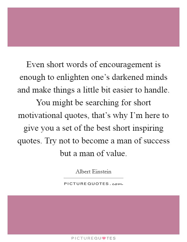 Even short words of encouragement is enough to enlighten one's darkened minds and make things a little bit easier to handle. You might be searching for short motivational quotes, that's why I'm here to give you a set of the best short inspiring quotes. Try not to become a man of success but a man of value. Picture Quote #1