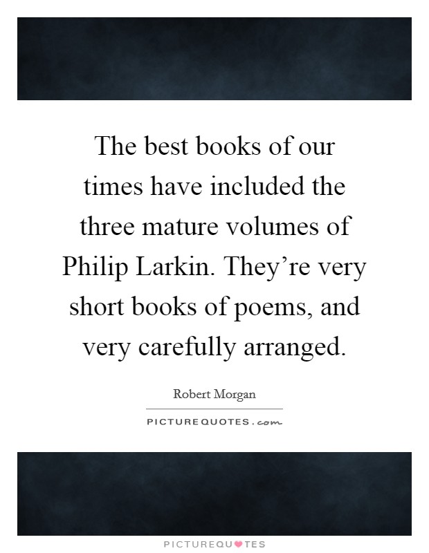 The best books of our times have included the three mature volumes of Philip Larkin. They're very short books of poems, and very carefully arranged. Picture Quote #1