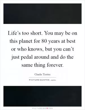 Life’s too short. You may be on this planet for 80 years at best or who knows, but you can’t just pedal around and do the same thing forever Picture Quote #1