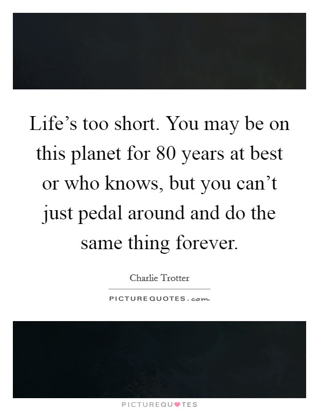 Life's too short. You may be on this planet for 80 years at best or who knows, but you can't just pedal around and do the same thing forever. Picture Quote #1