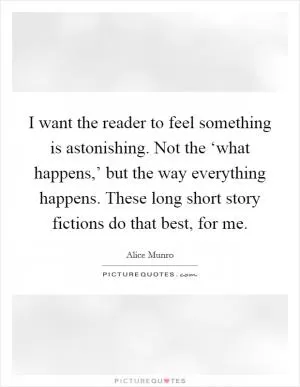 I want the reader to feel something is astonishing. Not the ‘what happens,’ but the way everything happens. These long short story fictions do that best, for me Picture Quote #1