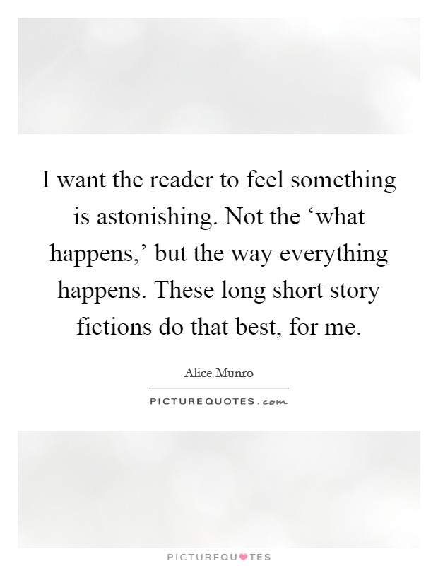 I want the reader to feel something is astonishing. Not the ‘what happens,' but the way everything happens. These long short story fictions do that best, for me. Picture Quote #1