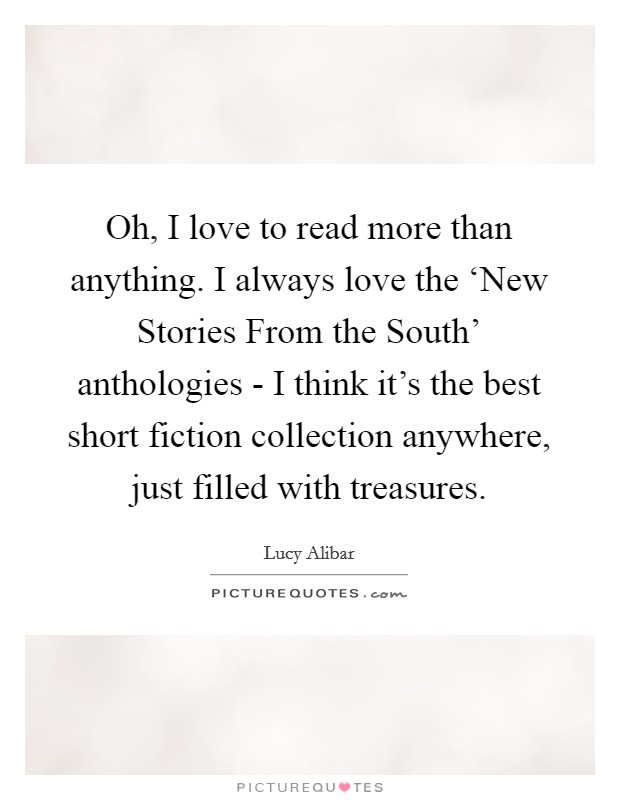 Oh, I love to read more than anything. I always love the ‘New Stories From the South' anthologies - I think it's the best short fiction collection anywhere, just filled with treasures. Picture Quote #1
