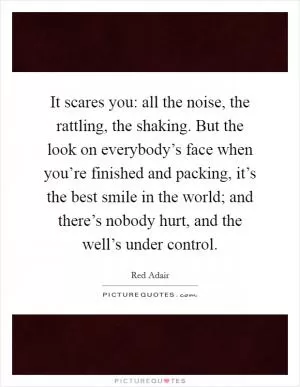 It scares you: all the noise, the rattling, the shaking. But the look on everybody’s face when you’re finished and packing, it’s the best smile in the world; and there’s nobody hurt, and the well’s under control Picture Quote #1