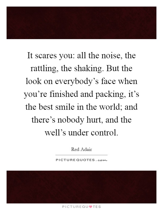 It scares you: all the noise, the rattling, the shaking. But the look on everybody's face when you're finished and packing, it's the best smile in the world; and there's nobody hurt, and the well's under control. Picture Quote #1