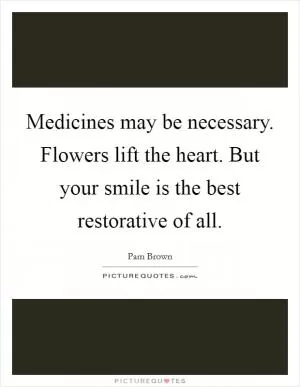 Medicines may be necessary. Flowers lift the heart. But your smile is the best restorative of all Picture Quote #1