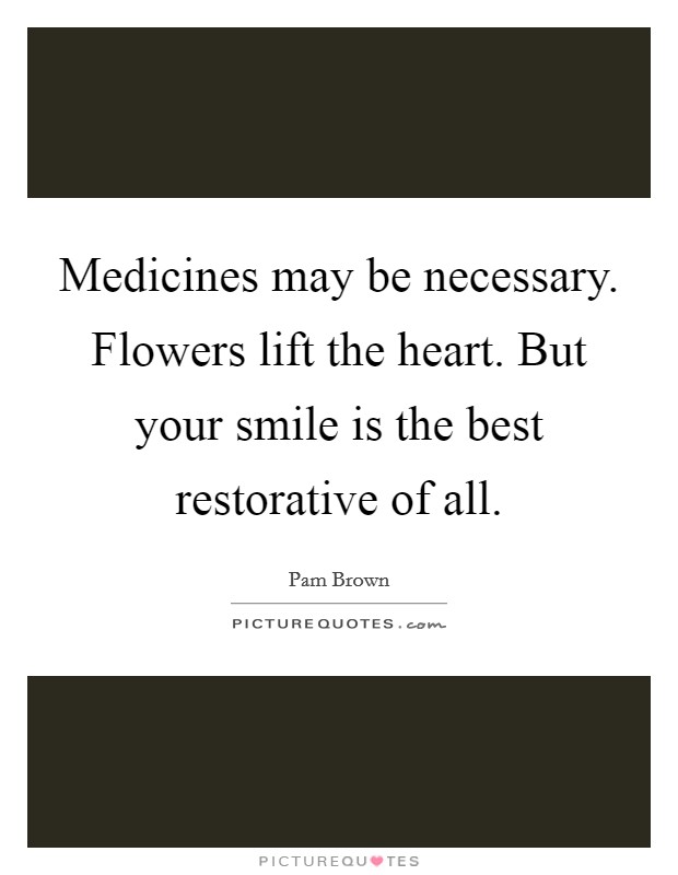 Medicines may be necessary. Flowers lift the heart. But your smile is the best restorative of all. Picture Quote #1