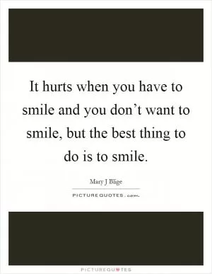 It hurts when you have to smile and you don’t want to smile, but the best thing to do is to smile Picture Quote #1