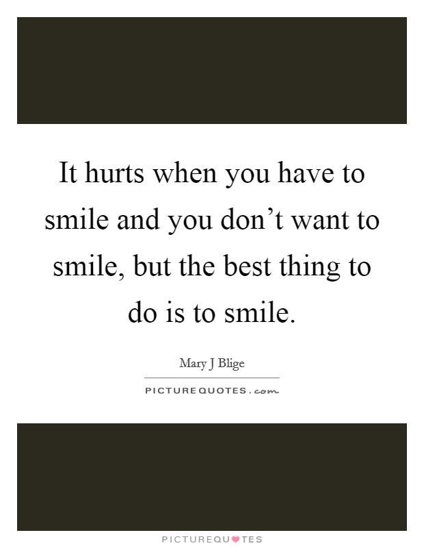 It hurts when you have to smile and you don't want to smile, but the best thing to do is to smile. Picture Quote #1
