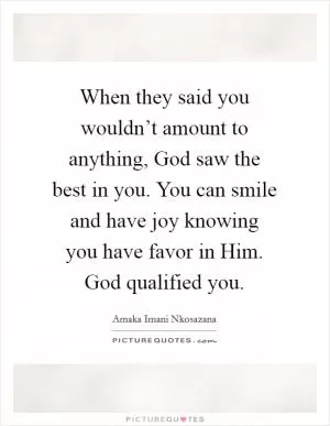 When they said you wouldn’t amount to anything, God saw the best in you. You can smile and have joy knowing you have favor in Him. God qualified you Picture Quote #1