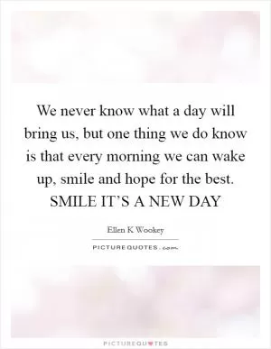We never know what a day will bring us, but one thing we do know is that every morning we can wake up, smile and hope for the best. SMILE IT’S A NEW DAY Picture Quote #1