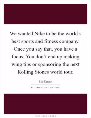 We wanted Nike to be the world’s best sports and fitness company. Once you say that, you have a focus. You don’t end up making wing tips or sponsoring the next Rolling Stones world tour Picture Quote #1