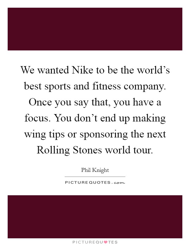 We wanted Nike to be the world's best sports and fitness company. Once you say that, you have a focus. You don't end up making wing tips or sponsoring the next Rolling Stones world tour. Picture Quote #1