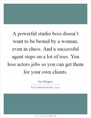 A powerful studio boss doesn’t want to be bested by a woman, even in chess. And a successful agent steps on a lot of toes. You lose actors jobs so you can get them for your own clients Picture Quote #1