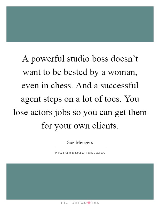 A powerful studio boss doesn't want to be bested by a woman, even in chess. And a successful agent steps on a lot of toes. You lose actors jobs so you can get them for your own clients. Picture Quote #1