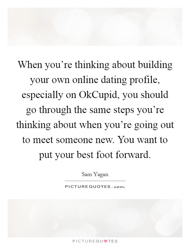 When you're thinking about building your own online dating profile, especially on OkCupid, you should go through the same steps you're thinking about when you're going out to meet someone new. You want to put your best foot forward. Picture Quote #1