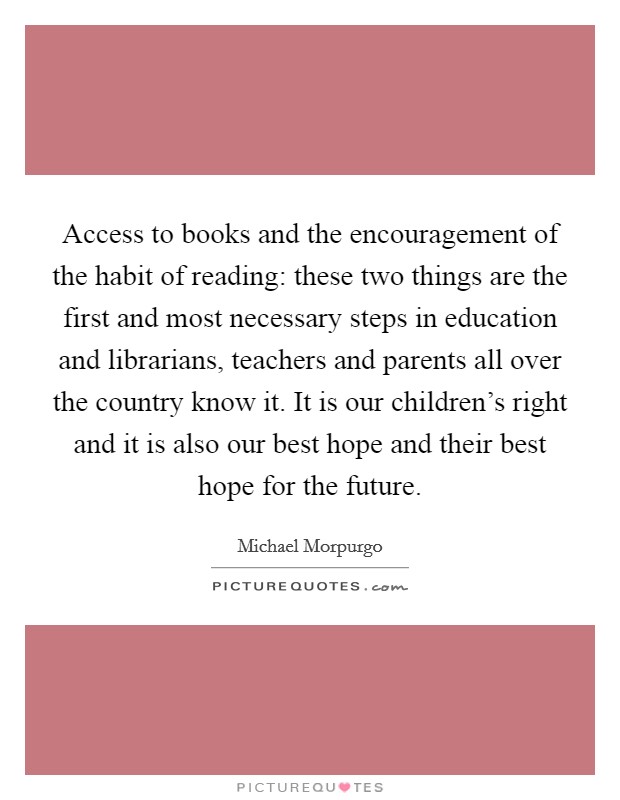 Access to books and the encouragement of the habit of reading: these two things are the first and most necessary steps in education and librarians, teachers and parents all over the country know it. It is our children's right and it is also our best hope and their best hope for the future. Picture Quote #1