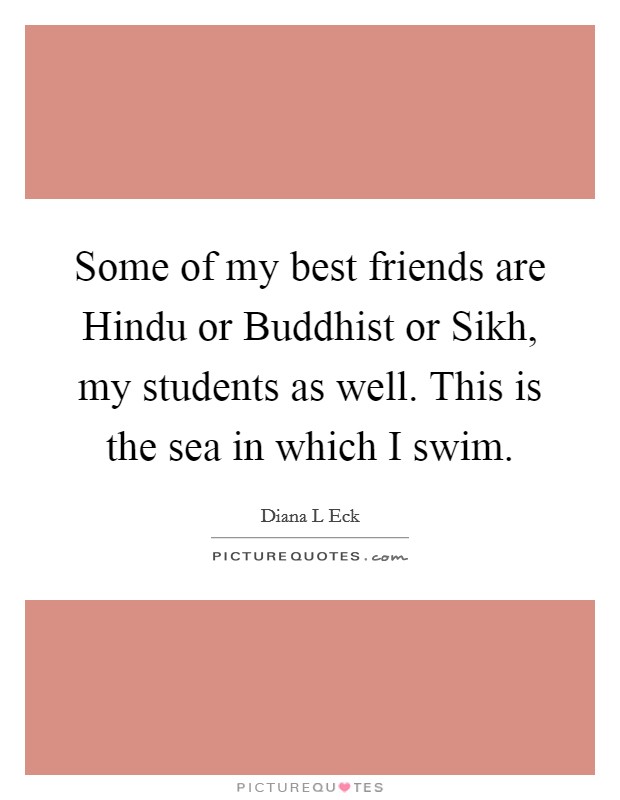 Some of my best friends are Hindu or Buddhist or Sikh, my students as well. This is the sea in which I swim. Picture Quote #1