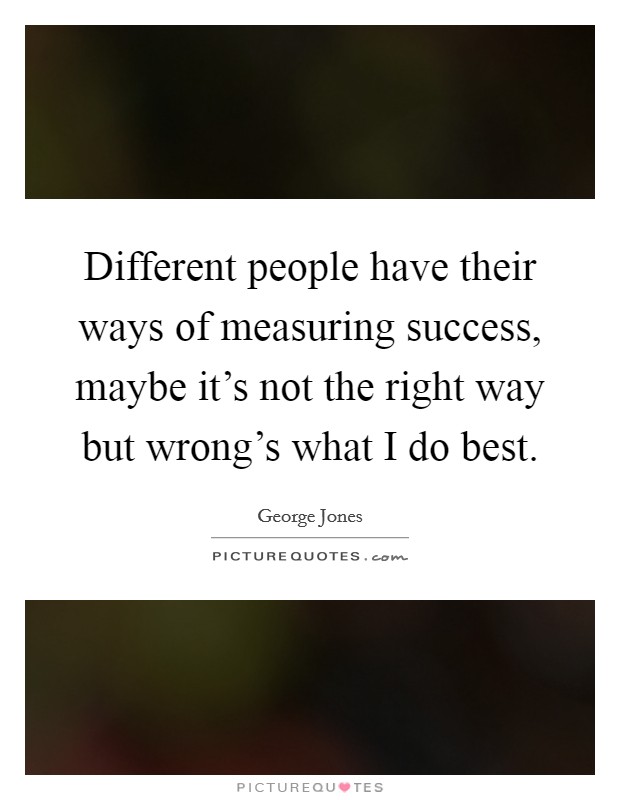 Different people have their ways of measuring success, maybe it's not the right way but wrong's what I do best. Picture Quote #1