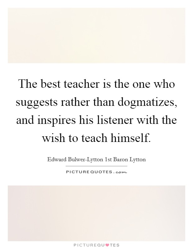 The best teacher is the one who suggests rather than dogmatizes, and inspires his listener with the wish to teach himself. Picture Quote #1