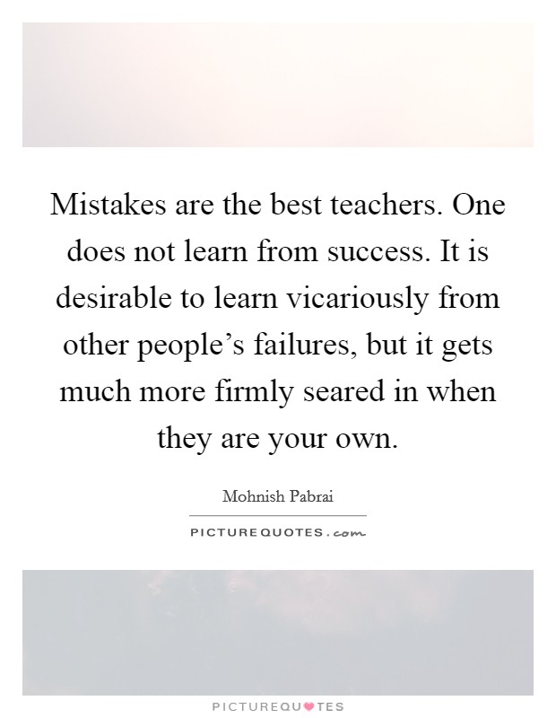 Mistakes are the best teachers. One does not learn from success. It is desirable to learn vicariously from other people's failures, but it gets much more firmly seared in when they are your own. Picture Quote #1
