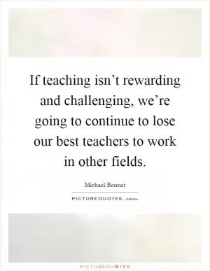 If teaching isn’t rewarding and challenging, we’re going to continue to lose our best teachers to work in other fields Picture Quote #1