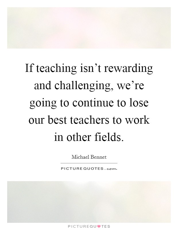 If teaching isn't rewarding and challenging, we're going to continue to lose our best teachers to work in other fields. Picture Quote #1