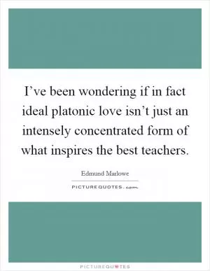 I’ve been wondering if in fact ideal platonic love isn’t just an intensely concentrated form of what inspires the best teachers Picture Quote #1