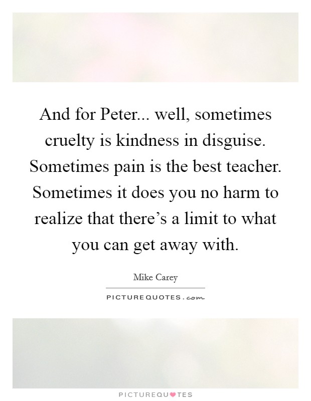 And for Peter... well, sometimes cruelty is kindness in disguise. Sometimes pain is the best teacher. Sometimes it does you no harm to realize that there's a limit to what you can get away with. Picture Quote #1