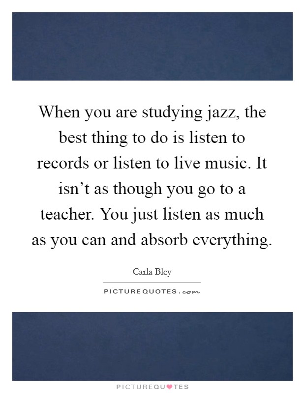 When you are studying jazz, the best thing to do is listen to records or listen to live music. It isn't as though you go to a teacher. You just listen as much as you can and absorb everything. Picture Quote #1