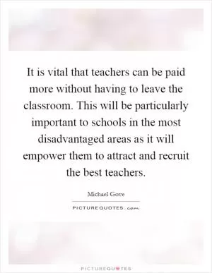 It is vital that teachers can be paid more without having to leave the classroom. This will be particularly important to schools in the most disadvantaged areas as it will empower them to attract and recruit the best teachers Picture Quote #1