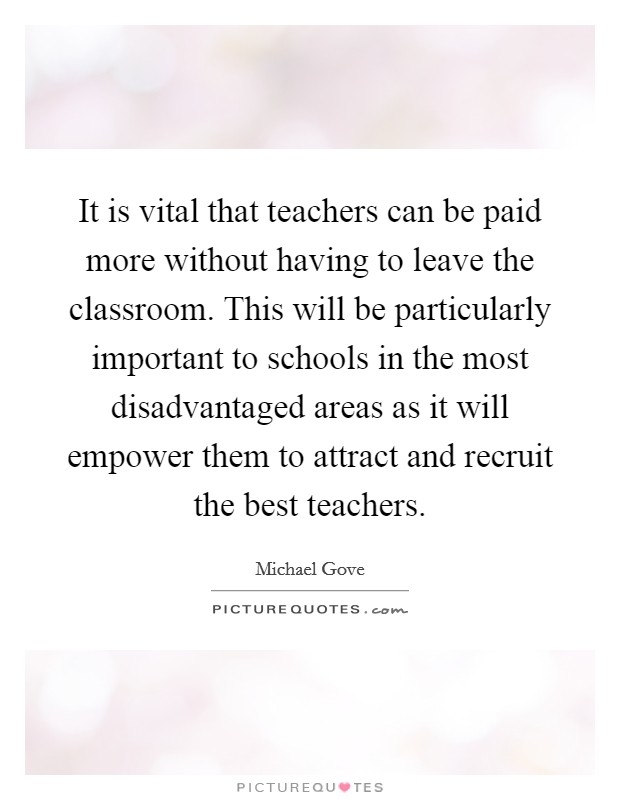 It is vital that teachers can be paid more without having to leave the classroom. This will be particularly important to schools in the most disadvantaged areas as it will empower them to attract and recruit the best teachers. Picture Quote #1