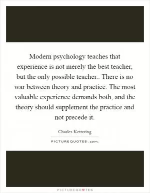 Modern psychology teaches that experience is not merely the best teacher, but the only possible teacher.. There is no war between theory and practice. The most valuable experience demands both, and the theory should supplement the practice and not precede it Picture Quote #1