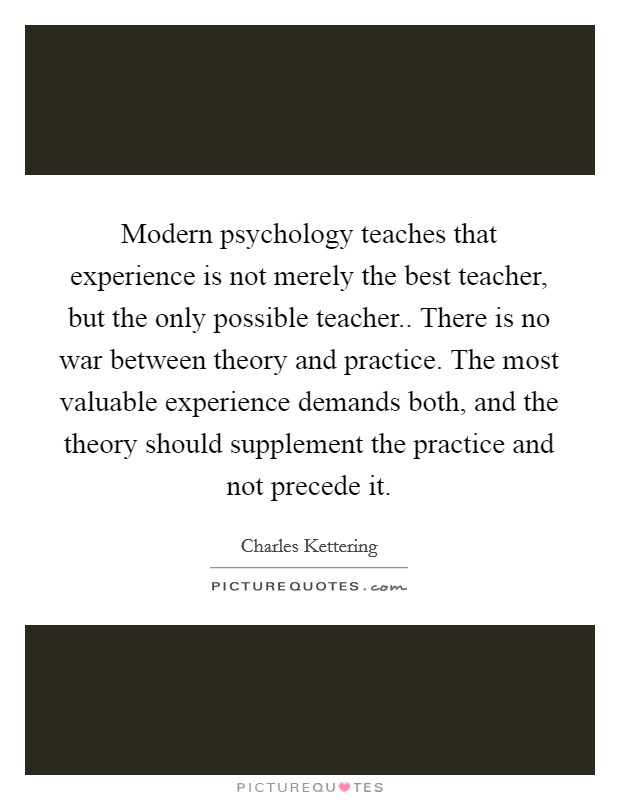 Modern psychology teaches that experience is not merely the best teacher, but the only possible teacher.. There is no war between theory and practice. The most valuable experience demands both, and the theory should supplement the practice and not precede it. Picture Quote #1