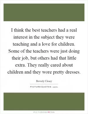 I think the best teachers had a real interest in the subject they were teaching and a love for children. Some of the teachers were just doing their job, but others had that little extra. They really cared about children and they wore pretty dresses Picture Quote #1