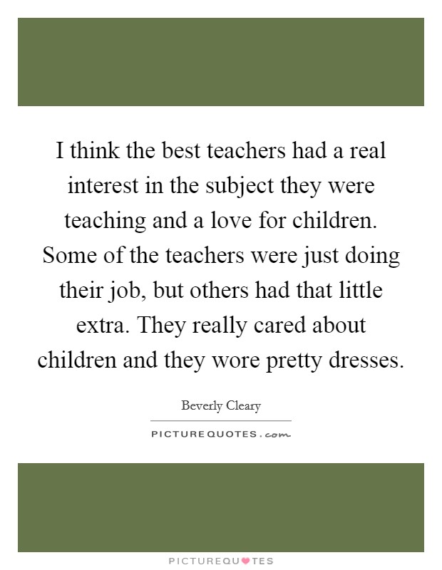 I think the best teachers had a real interest in the subject they were teaching and a love for children. Some of the teachers were just doing their job, but others had that little extra. They really cared about children and they wore pretty dresses. Picture Quote #1