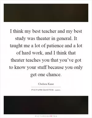 I think my best teacher and my best study was theater in general. It taught me a lot of patience and a lot of hard work, and I think that theater teaches you that you’ve got to know your stuff because you only get one chance Picture Quote #1