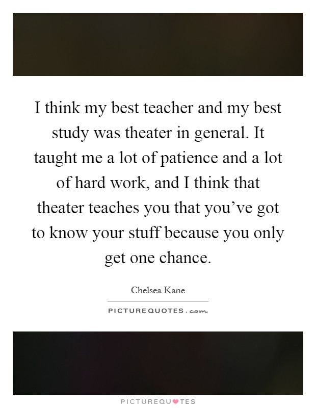 I think my best teacher and my best study was theater in general. It taught me a lot of patience and a lot of hard work, and I think that theater teaches you that you've got to know your stuff because you only get one chance. Picture Quote #1
