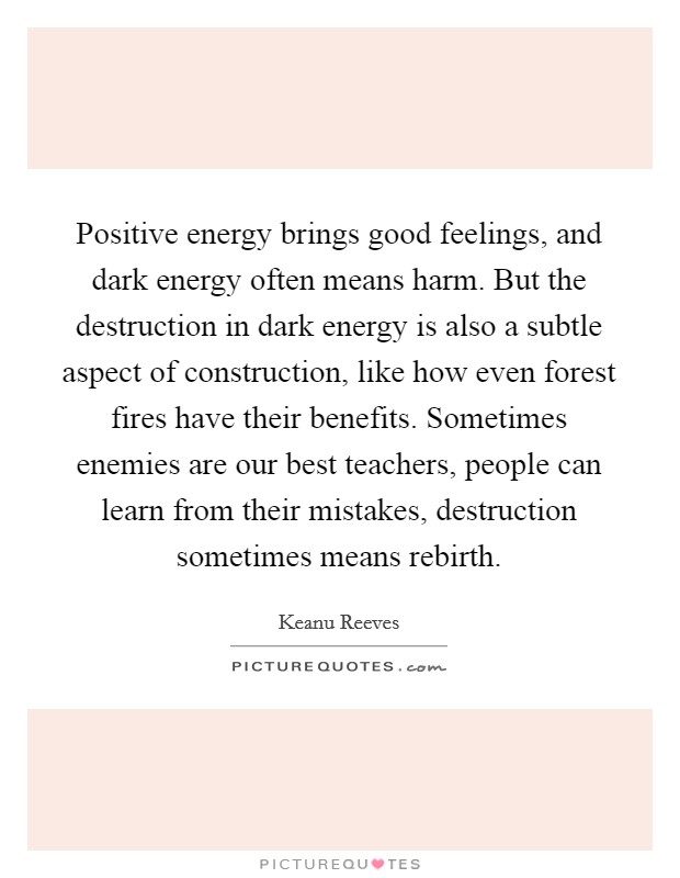 Positive energy brings good feelings, and dark energy often means harm. But the destruction in dark energy is also a subtle aspect of construction, like how even forest fires have their benefits. Sometimes enemies are our best teachers, people can learn from their mistakes, destruction sometimes means rebirth. Picture Quote #1