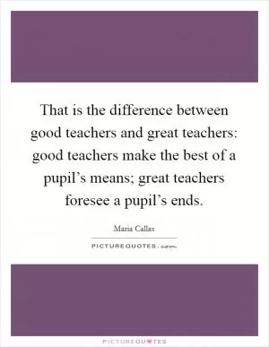 That is the difference between good teachers and great teachers: good teachers make the best of a pupil’s means; great teachers foresee a pupil’s ends Picture Quote #1
