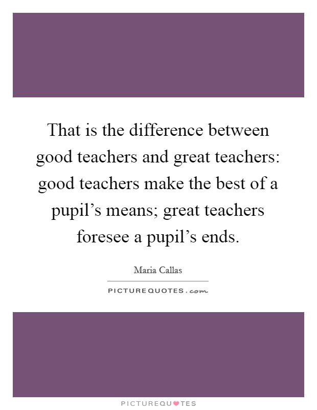 That is the difference between good teachers and great teachers: good teachers make the best of a pupil's means; great teachers foresee a pupil's ends. Picture Quote #1
