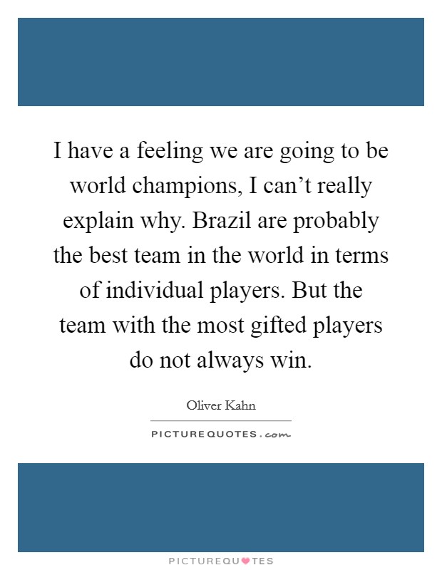 I have a feeling we are going to be world champions, I can't really explain why. Brazil are probably the best team in the world in terms of individual players. But the team with the most gifted players do not always win. Picture Quote #1